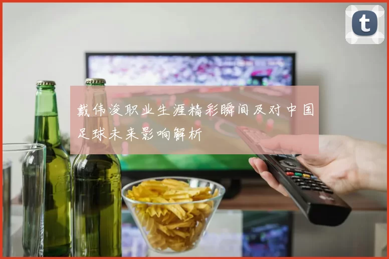 戴伟浚职业生涯精彩瞬间及对中国足球未来影响解析