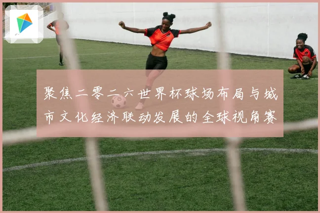 聚焦二零二六世界杯球场布局与城市文化经济联动发展的全球视角赛事前瞻