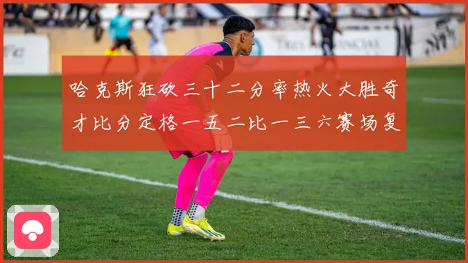 哈克斯狂砍三十二分率热火大胜奇才比分定格一五二比一三六赛场复盘