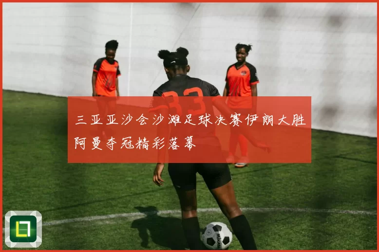 三亚亚沙会沙滩足球决赛伊朗大胜阿曼夺冠精彩落幕