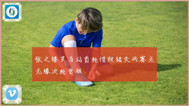 张之臻罗马站首轮惜败错失两赛点无缘次轮晋级