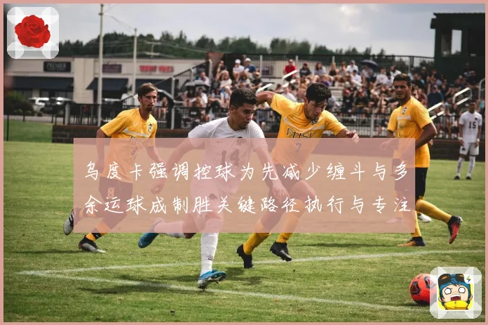 乌度卡强调控球为先减少缠斗与多余运球成制胜关键路径执行与专注赛场复盘