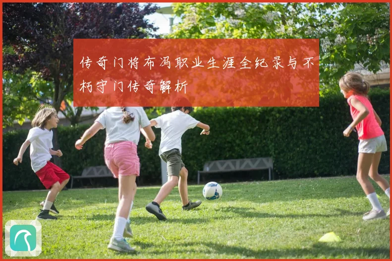 传奇门将布冯职业生涯全纪录与不朽守门传奇解析