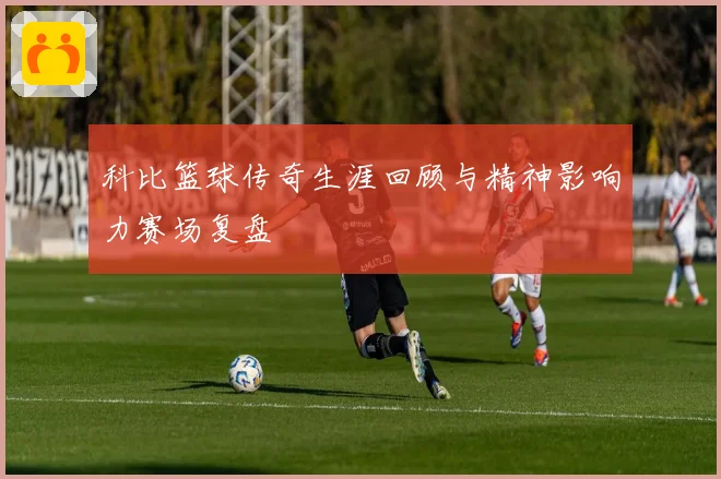 科比篮球传奇生涯回顾与精神影响力赛场复盘
