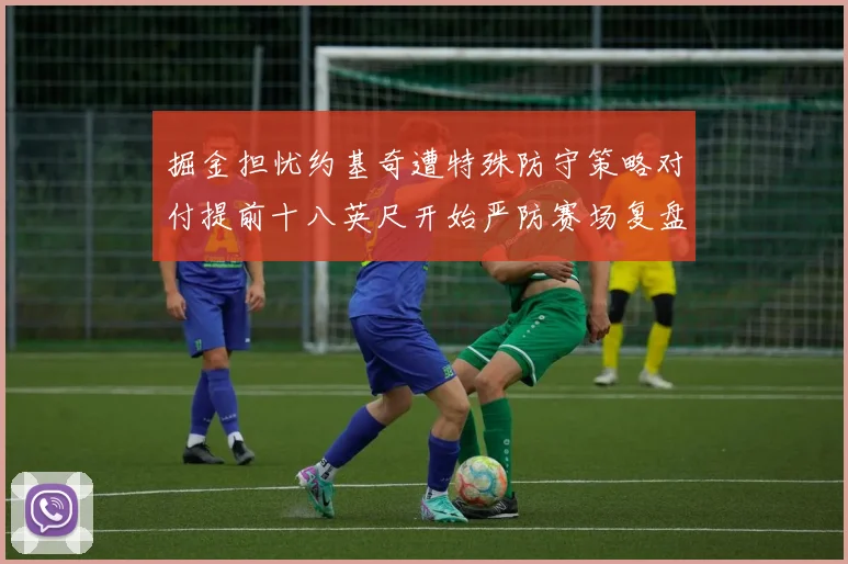 掘金担忧约基奇遭特殊防守策略对付提前十八英尺开始严防赛场复盘