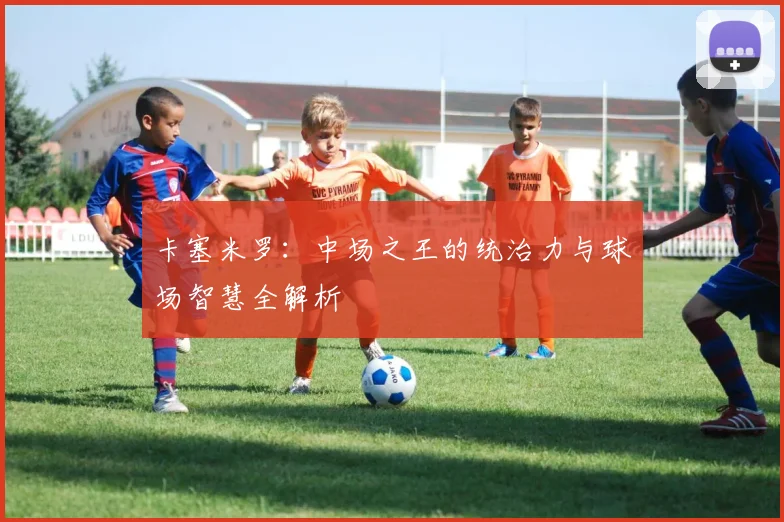 卡塞米罗：中场之王的统治力与球场智慧全解析