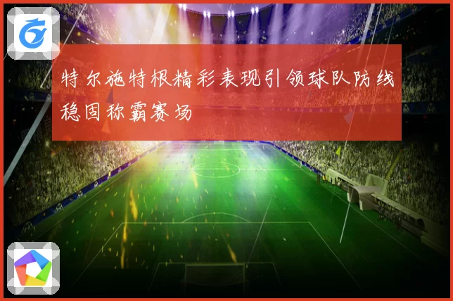 特尔施特根精彩表现引领球队防线稳固称霸赛场