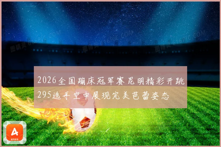 2026全国蹦床冠军赛昆明精彩开跳295选手空中展现完美芭蕾姿态