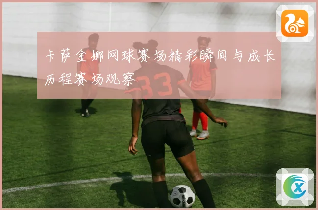 卡萨金娜网球赛场精彩瞬间与成长历程赛场观察