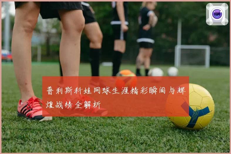 普利斯科娃网球生涯精彩瞬间与辉煌战绩全解析
