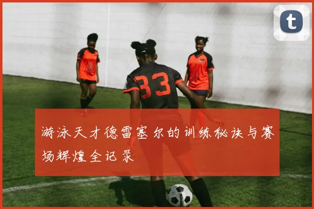 游泳天才德雷塞尔的训练秘诀与赛场辉煌全记录