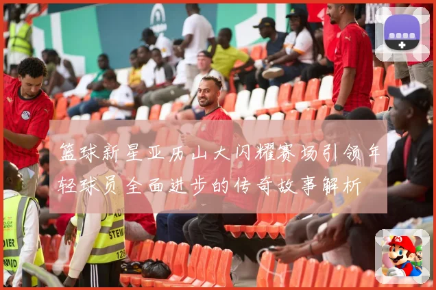 篮球新星亚历山大闪耀赛场引领年轻球员全面进步的传奇故事解析