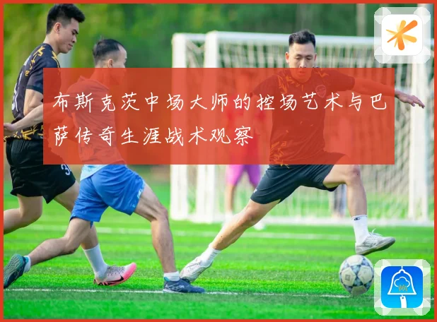 布斯克茨中场大师的控场艺术与巴萨传奇生涯战术观察