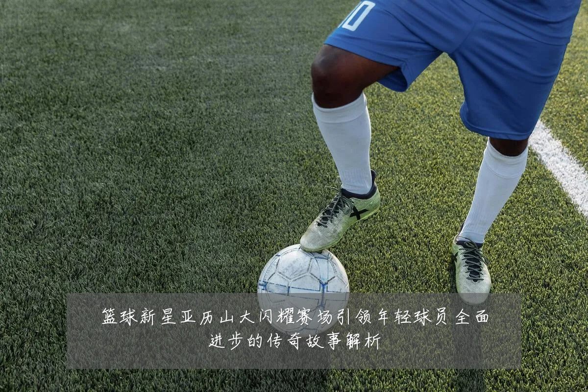 篮球新星亚历山大闪耀赛场引领年轻球员全面进步的传奇故事解析