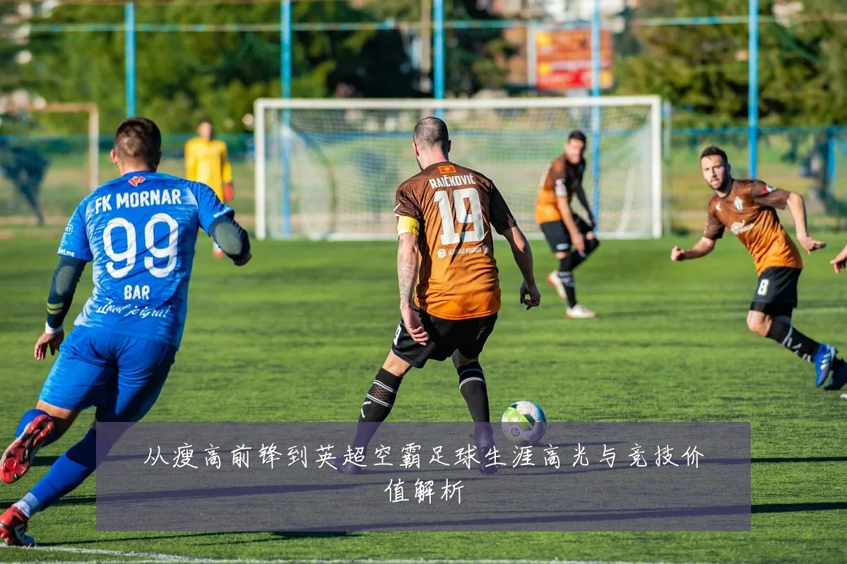 从瘦高前锋到英超空霸足球生涯高光与竞技价值解析