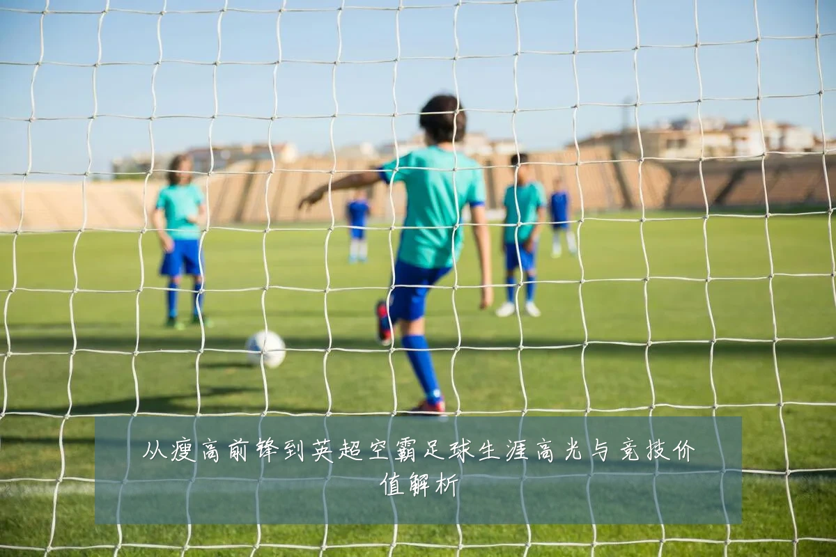 从瘦高前锋到英超空霸足球生涯高光与竞技价值解析